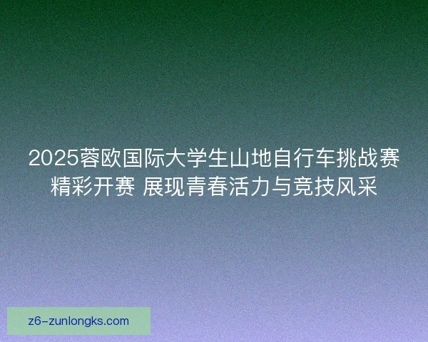 2025蓉欧国际大学生山地自行车挑战赛精彩开赛 展现青春活力与竞技风采